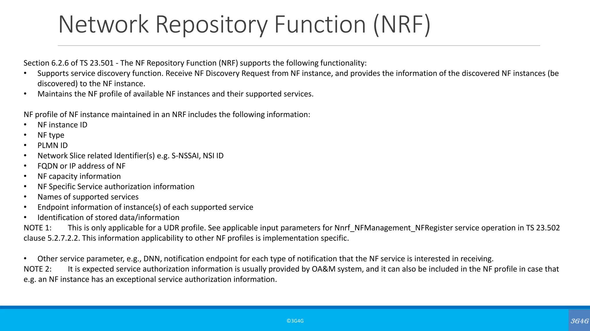Network Repository Function (NRF)
©3G4G
Section 6.2.6 of TS 23.501 - The NF Repository Function (NRF) supports the following functionality:
• Supports service discovery function. Receive NF Discovery Request from NF instance, and provides the information of the discovered NF instances (be
discovered) to the NF instance.
• Maintains the NF profile of available NF instances and their supported services.
NF profile of NF instance maintained in an NRF includes the following information:
• NF instance ID
• NF type
• PLMN ID
• Network Slice related Identifier(s) e.g. S-NSSAI, NSI ID
• FQDN or IP address of NF
• NF capacity information
• NF Specific Service authorization information
• Names of supported services
• Endpoint information of instance(s) of each supported service
• Identification of stored data/information
NOTE 1: This is only applicable for a UDR profile. See applicable input parameters for Nnrf_NFManagement_NFRegister service operation in TS 23.502
clause 5.2.7.2.2. This information applicability to other NF profiles is implementation specific.
• Other service parameter, e.g., DNN, notification endpoint for each type of notification that the NF service is interested in receiving.
NOTE 2: It is expected service authorization information is usually provided by OA&M system, and it can also be included in the NF profile in case that
e.g. an NF instance has an exceptional service authorization information.
 