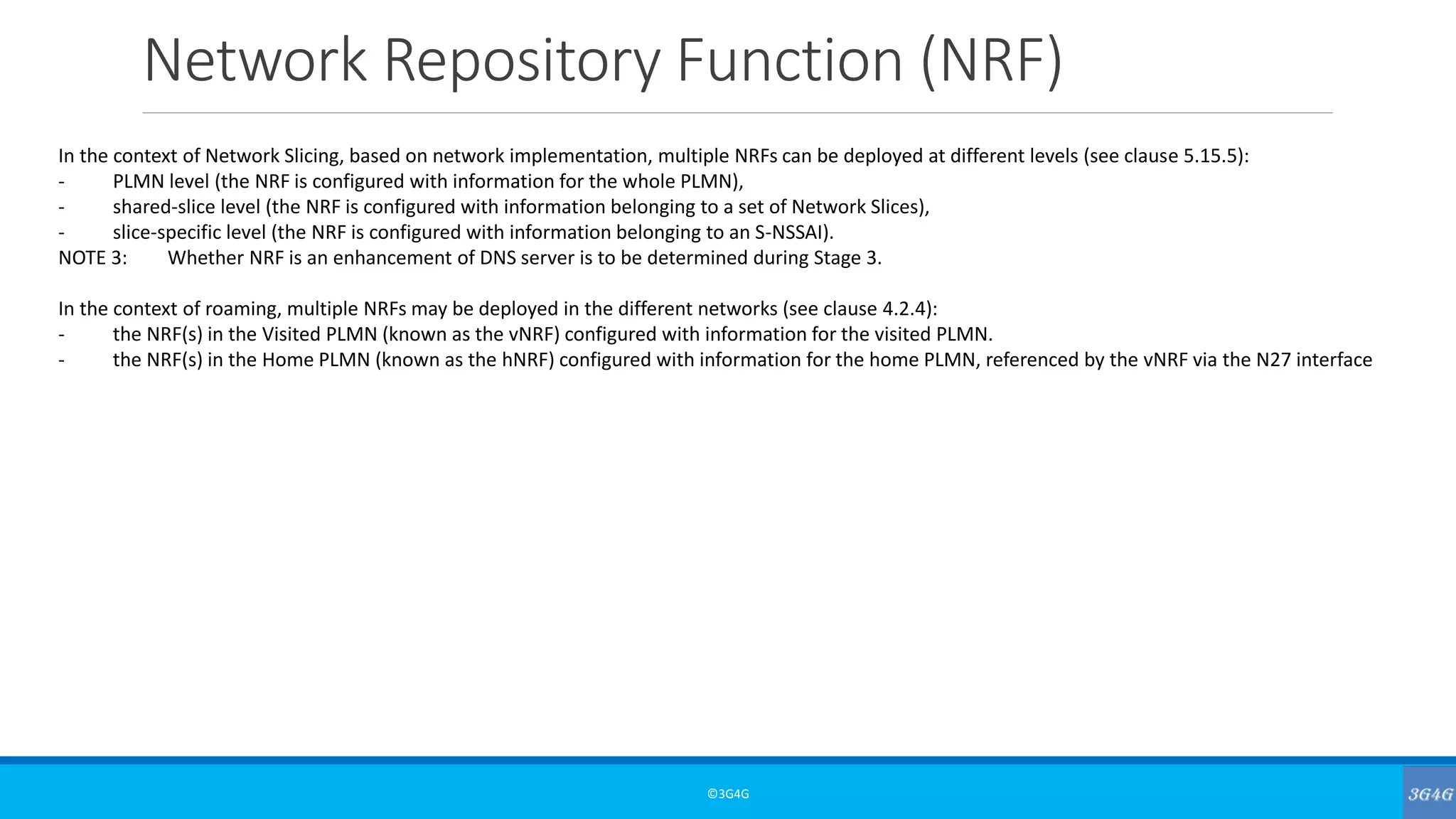 Network Repository Function (NRF)
©3G4G
In the context of Network Slicing, based on network implementation, multiple NRFs can be deployed at different levels (see clause 5.15.5):
- PLMN level (the NRF is configured with information for the whole PLMN),
- shared-slice level (the NRF is configured with information belonging to a set of Network Slices),
- slice-specific level (the NRF is configured with information belonging to an S-NSSAI).
NOTE 3: Whether NRF is an enhancement of DNS server is to be determined during Stage 3.
In the context of roaming, multiple NRFs may be deployed in the different networks (see clause 4.2.4):
- the NRF(s) in the Visited PLMN (known as the vNRF) configured with information for the visited PLMN.
- the NRF(s) in the Home PLMN (known as the hNRF) configured with information for the home PLMN, referenced by the vNRF via the N27 interface
 