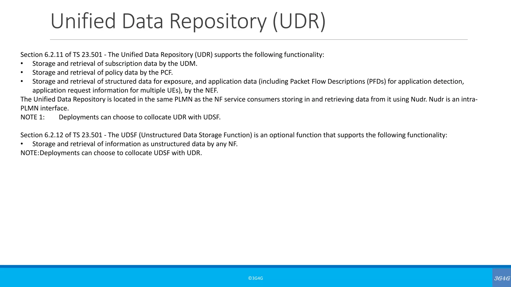 Unified Data Repository (UDR)
©3G4G
Section 6.2.11 of TS 23.501 - The Unified Data Repository (UDR) supports the following functionality:
• Storage and retrieval of subscription data by the UDM.
• Storage and retrieval of policy data by the PCF.
• Storage and retrieval of structured data for exposure, and application data (including Packet Flow Descriptions (PFDs) for application detection,
application request information for multiple UEs), by the NEF.
The Unified Data Repository is located in the same PLMN as the NF service consumers storing in and retrieving data from it using Nudr. Nudr is an intra-
PLMN interface.
NOTE 1: Deployments can choose to collocate UDR with UDSF.
Section 6.2.12 of TS 23.501 - The UDSF (Unstructured Data Storage Function) is an optional function that supports the following functionality:
• Storage and retrieval of information as unstructured data by any NF.
NOTE:Deployments can choose to collocate UDSF with UDR.
 