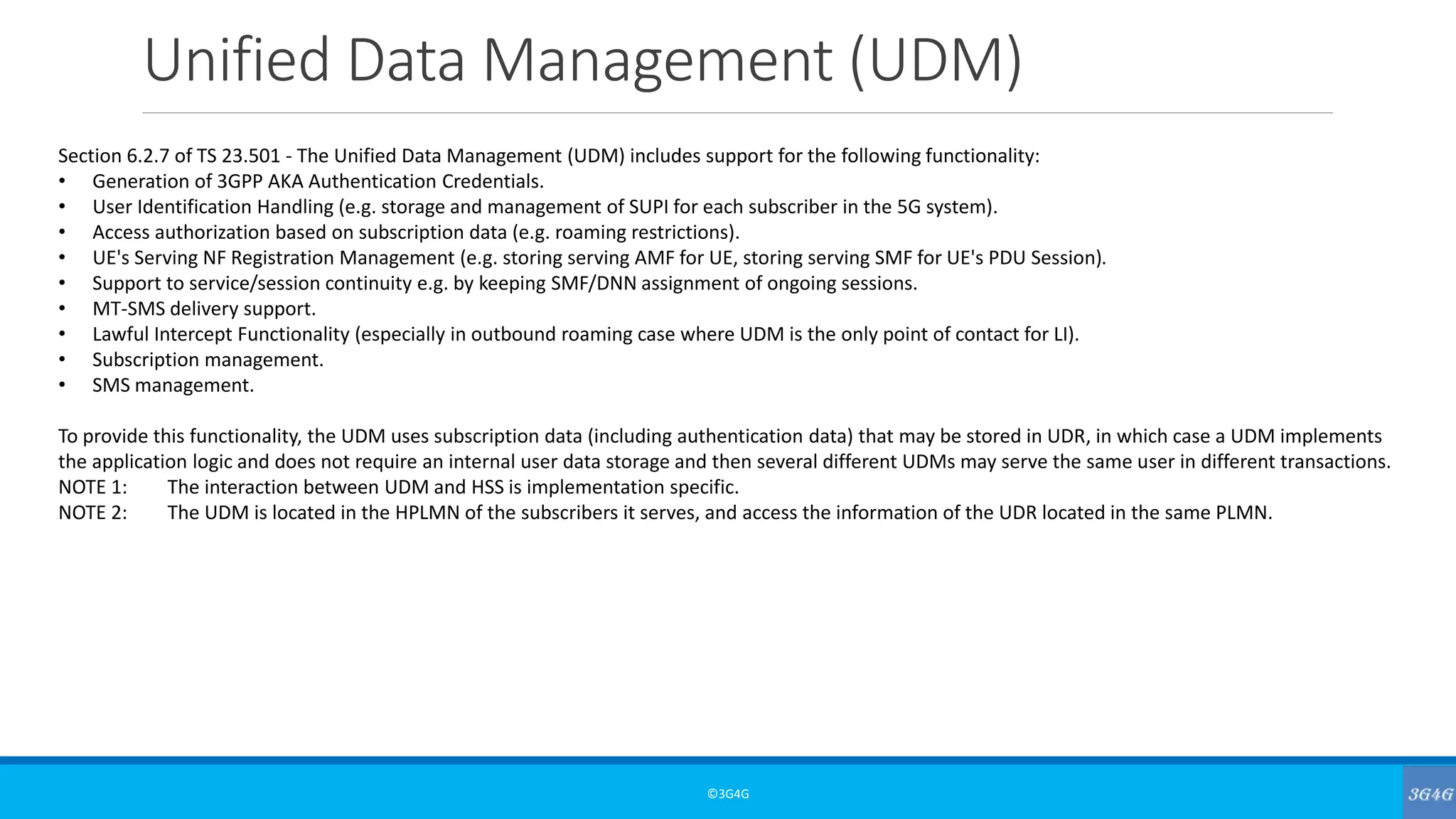 Unified Data Management (UDM)
©3G4G
Section 6.2.7 of TS 23.501 - The Unified Data Management (UDM) includes support for the following functionality:
• Generation of 3GPP AKA Authentication Credentials.
• User Identification Handling (e.g. storage and management of SUPI for each subscriber in the 5G system).
• Access authorization based on subscription data (e.g. roaming restrictions).
• UE's Serving NF Registration Management (e.g. storing serving AMF for UE, storing serving SMF for UE's PDU Session).
• Support to service/session continuity e.g. by keeping SMF/DNN assignment of ongoing sessions.
• MT-SMS delivery support.
• Lawful Intercept Functionality (especially in outbound roaming case where UDM is the only point of contact for LI).
• Subscription management.
• SMS management.
To provide this functionality, the UDM uses subscription data (including authentication data) that may be stored in UDR, in which case a UDM implements
the application logic and does not require an internal user data storage and then several different UDMs may serve the same user in different transactions.
NOTE 1: The interaction between UDM and HSS is implementation specific.
NOTE 2: The UDM is located in the HPLMN of the subscribers it serves, and access the information of the UDR located in the same PLMN.
 