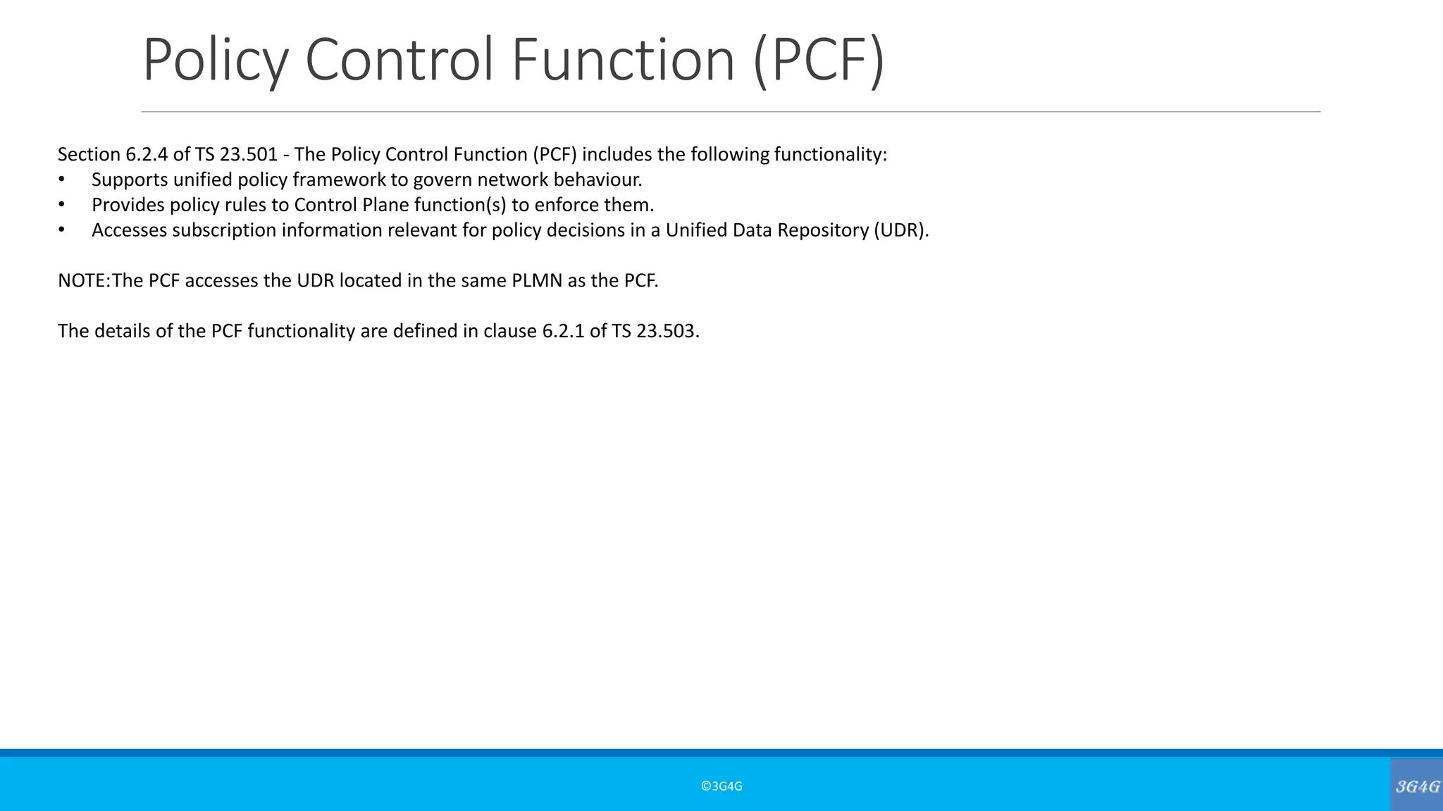 Policy Control Function (PCF)
©3G4G
Section 6.2.4 of TS 23.501 - The Policy Control Function (PCF) includes the following functionality:
• Supports unified policy framework to govern network behaviour.
• Provides policy rules to Control Plane function(s) to enforce them.
• Accesses subscription information relevant for policy decisions in a Unified Data Repository (UDR).
NOTE:The PCF accesses the UDR located in the same PLMN as the PCF.
The details of the PCF functionality are defined in clause 6.2.1 of TS 23.503.
 
