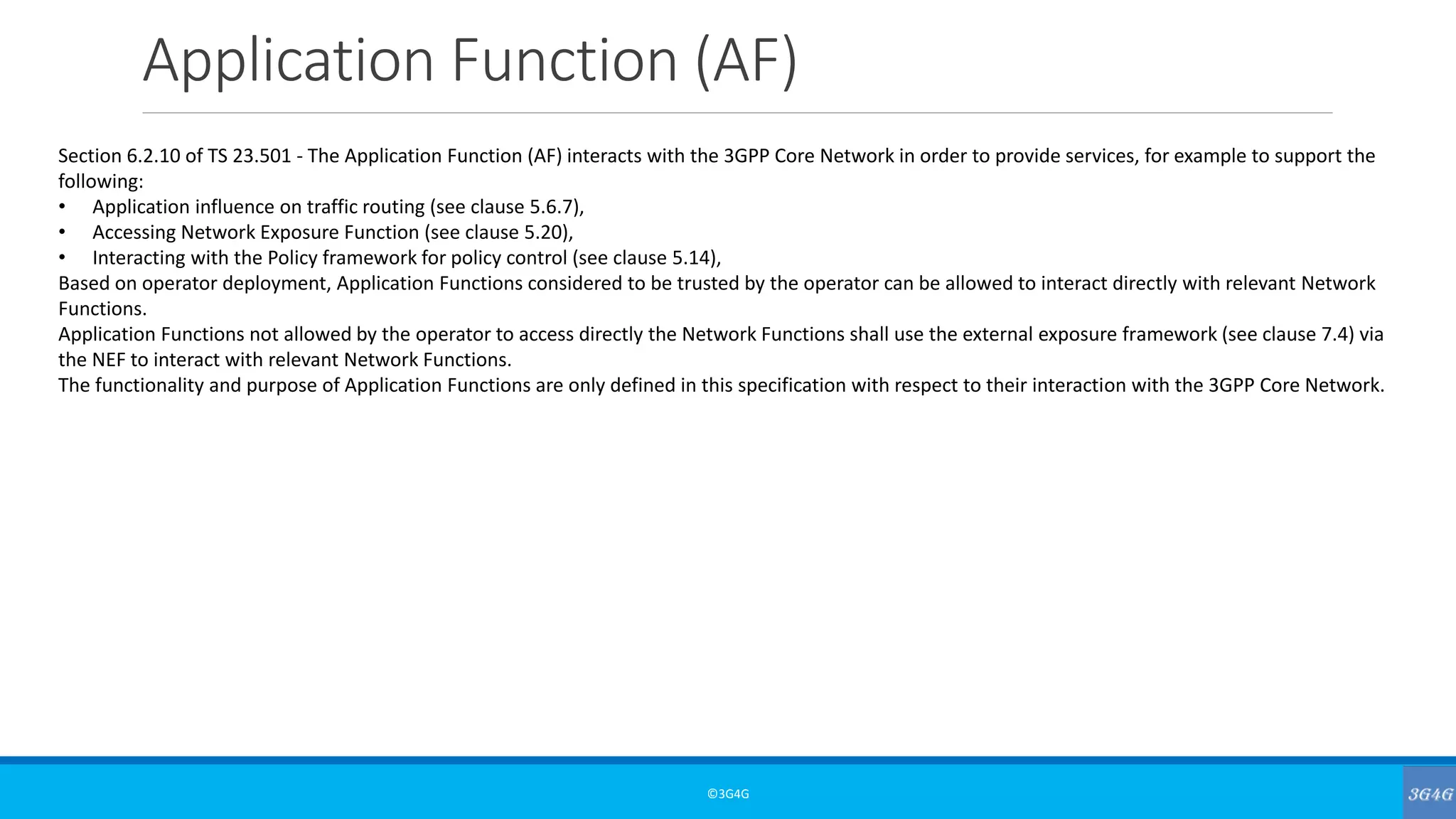 Application Function (AF)
©3G4G
Section 6.2.10 of TS 23.501 - The Application Function (AF) interacts with the 3GPP Core Network in order to provide services, for example to support the
following:
• Application influence on traffic routing (see clause 5.6.7),
• Accessing Network Exposure Function (see clause 5.20),
• Interacting with the Policy framework for policy control (see clause 5.14),
Based on operator deployment, Application Functions considered to be trusted by the operator can be allowed to interact directly with relevant Network
Functions.
Application Functions not allowed by the operator to access directly the Network Functions shall use the external exposure framework (see clause 7.4) via
the NEF to interact with relevant Network Functions.
The functionality and purpose of Application Functions are only defined in this specification with respect to their interaction with the 3GPP Core Network.
 