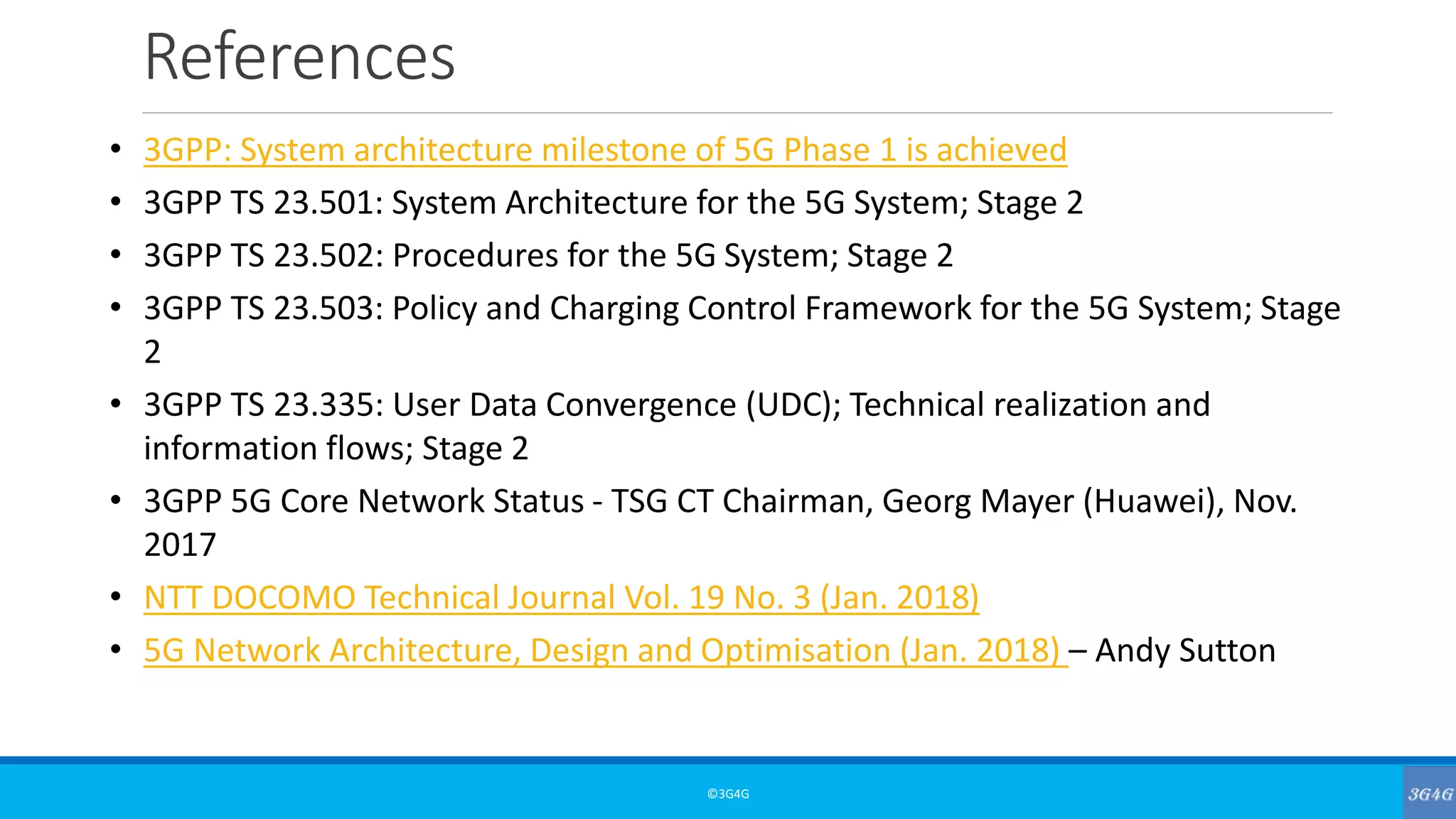 References
©3G4G
• 3GPP: System architecture milestone of 5G Phase 1 is achieved
• 3GPP TS 23.501: System Architecture for the 5G System; Stage 2
• 3GPP TS 23.502: Procedures for the 5G System; Stage 2
• 3GPP TS 23.503: Policy and Charging Control Framework for the 5G System; Stage
2
• 3GPP TS 23.335: User Data Convergence (UDC); Technical realization and
information flows; Stage 2
• 3GPP 5G Core Network Status - TSG CT Chairman, Georg Mayer (Huawei), Nov.
2017
• NTT DOCOMO Technical Journal Vol. 19 No. 3 (Jan. 2018)
• 5G Network Architecture, Design and Optimisation (Jan. 2018) – Andy Sutton
 