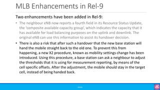 MLB Enhancements in Rel-9
©3G4G
Two enhancements have been added in Rel-9:
• The neighbour eNB now reports a fourth field in its Resource Status Update,
the ‘composite available capacity group’, which indicates the capacity that it
has available for load balancing purposes on the uplink and downlink. The
original eNB can use this information to assist its handover decision.
• There is also a risk that after such a handover that the new base station will
hand the mobile straight back to the old one. To prevent this from
happening, a new X2 procedure, known as mobility settings change has been
introduced. Using this procedure, a base station can ask a neighbour to adjust
the thresholds that it is using for measurement reporting, by means of the
cell specific offsets. After the adjustment, the mobile should stay in the target
cell, instead of being handed back.
 