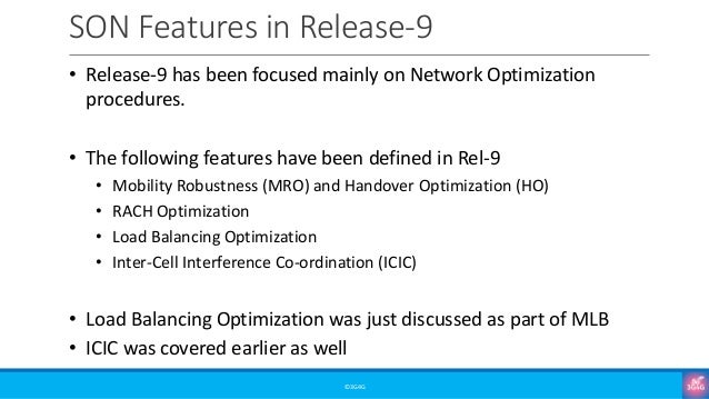 SON Features in Release-9
©3G4G
• Release-9 has been focused mainly on Network Optimization
procedures.
• The following features have been defined in Rel-9
• Mobility Robustness (MRO) and Handover Optimization (HO)
• RACH Optimization
• Load Balancing Optimization
• Inter-Cell Interference Co-ordination (ICIC)
• Load Balancing Optimization was just discussed as part of MLB
• ICIC was covered earlier as well
 