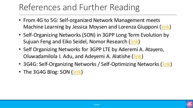 References and Further Reading
©3G4G
• From 4G to 5G: Self-organized Network Management meets
Machine Learning by Jessica Moysen and Lorenza Giupponi (link)
• Self-Organizing Networks (SON) in 3GPP Long Term Evolution by
Sujuan Feng and Eiko Seidel, Nomor Research (link)
• Self Organizing Networks for 3GPP LTE by Aderemi A. Atayero,
Oluwadamilola I. Adu, and Adeyemi A. Alatishe (link)
• 3G4G: Self-Organizing Networks / Self-Optimizing Networks (link)
• The 3G4G Blog: SON (link)
 