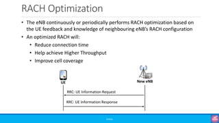 RACH Optimization
©3G4G
• The eNB continuously or periodically performs RACH optimization based on
the UE feedback and knowledge of neighbouring eNB’s RACH configuration
• An optimized RACH will:
• Reduce connection time
• Help achieve Higher Throughput
• Improve cell coverage
RRC: UE Information Response
RRC: UE Information Request
New eNB
UE
 