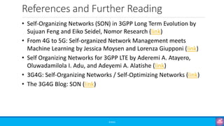 References and Further Reading
©3G4G
• Self-Organizing Networks (SON) in 3GPP Long Term Evolution by
Sujuan Feng and Eiko Seidel, Nomor Research (link)
• From 4G to 5G: Self-organized Network Management meets
Machine Learning by Jessica Moysen and Lorenza Giupponi (link)
• Self Organizing Networks for 3GPP LTE by Aderemi A. Atayero,
Oluwadamilola I. Adu, and Adeyemi A. Alatishe (link)
• 3G4G: Self-Organizing Networks / Self-Optimizing Networks (link)
• The 3G4G Blog: SON (link)
 