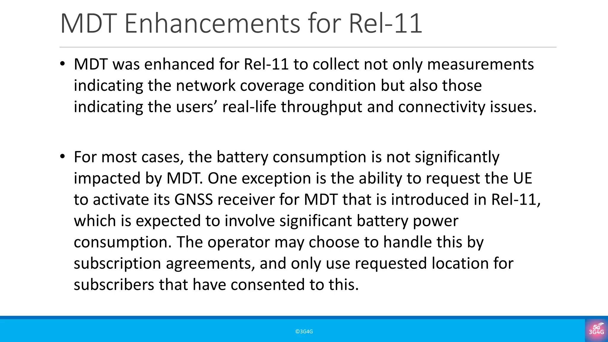 MDT Enhancements for Rel-11
©3G4G
• MDT was enhanced for Rel-11 to collect not only measurements
indicating the network coverage condition but also those
indicating the users’ real-life throughput and connectivity issues.
• For most cases, the battery consumption is not significantly
impacted by MDT. One exception is the ability to request the UE
to activate its GNSS receiver for MDT that is introduced in Rel-11,
which is expected to involve significant battery power
consumption. The operator may choose to handle this by
subscription agreements, and only use requested location for
subscribers that have consented to this.
 