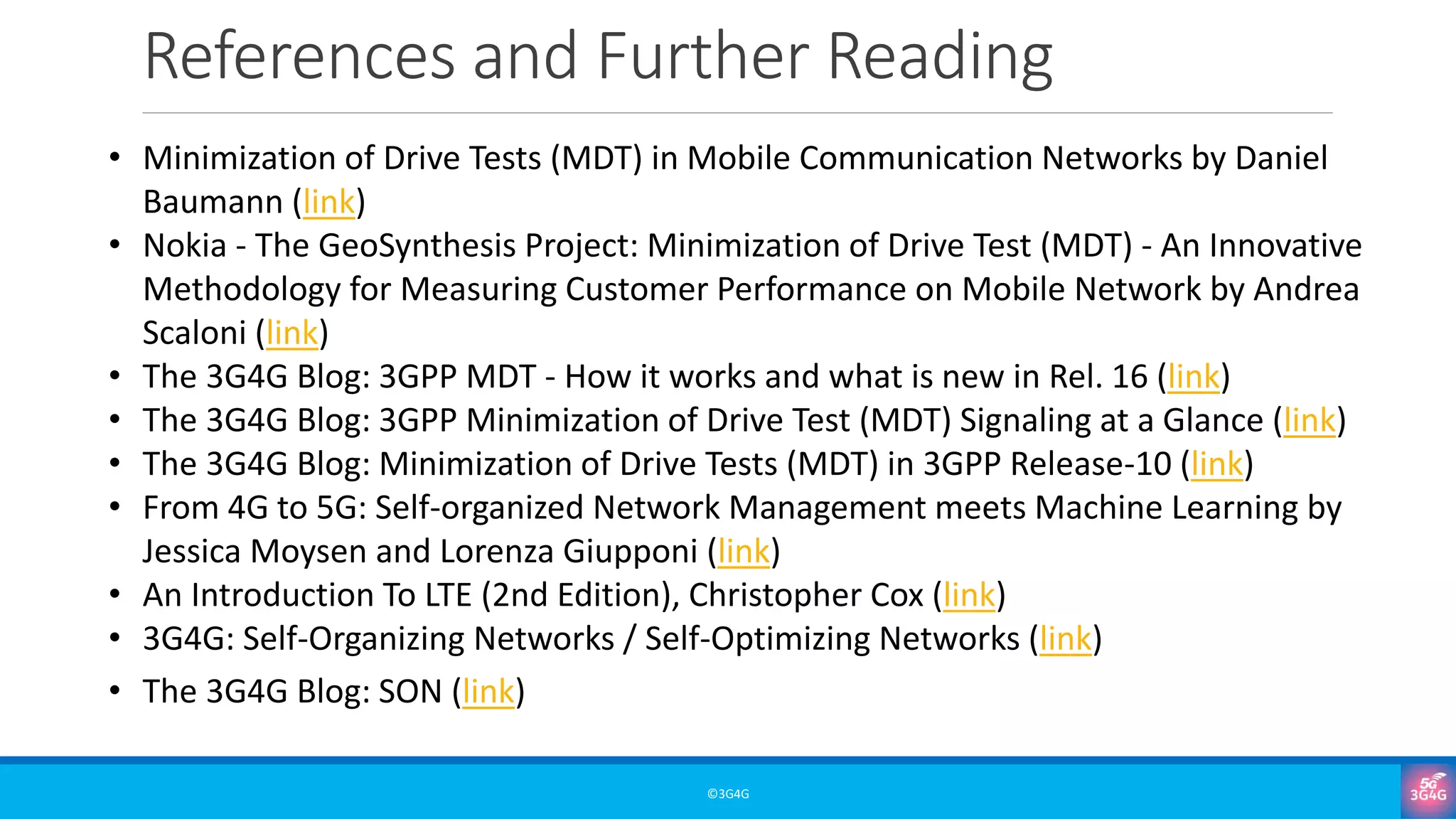 References and Further Reading
©3G4G
• Minimization of Drive Tests (MDT) in Mobile Communication Networks by Daniel
Baumann (link)
• Nokia - The GeoSynthesis Project: Minimization of Drive Test (MDT) - An Innovative
Methodology for Measuring Customer Performance on Mobile Network by Andrea
Scaloni (link)
• The 3G4G Blog: 3GPP MDT - How it works and what is new in Rel. 16 (link)
• The 3G4G Blog: 3GPP Minimization of Drive Test (MDT) Signaling at a Glance (link)
• The 3G4G Blog: Minimization of Drive Tests (MDT) in 3GPP Release-10 (link)
• From 4G to 5G: Self-organized Network Management meets Machine Learning by
Jessica Moysen and Lorenza Giupponi (link)
• An Introduction To LTE (2nd Edition), Christopher Cox (link)
• 3G4G: Self-Organizing Networks / Self-Optimizing Networks (link)
• The 3G4G Blog: SON (link)
 