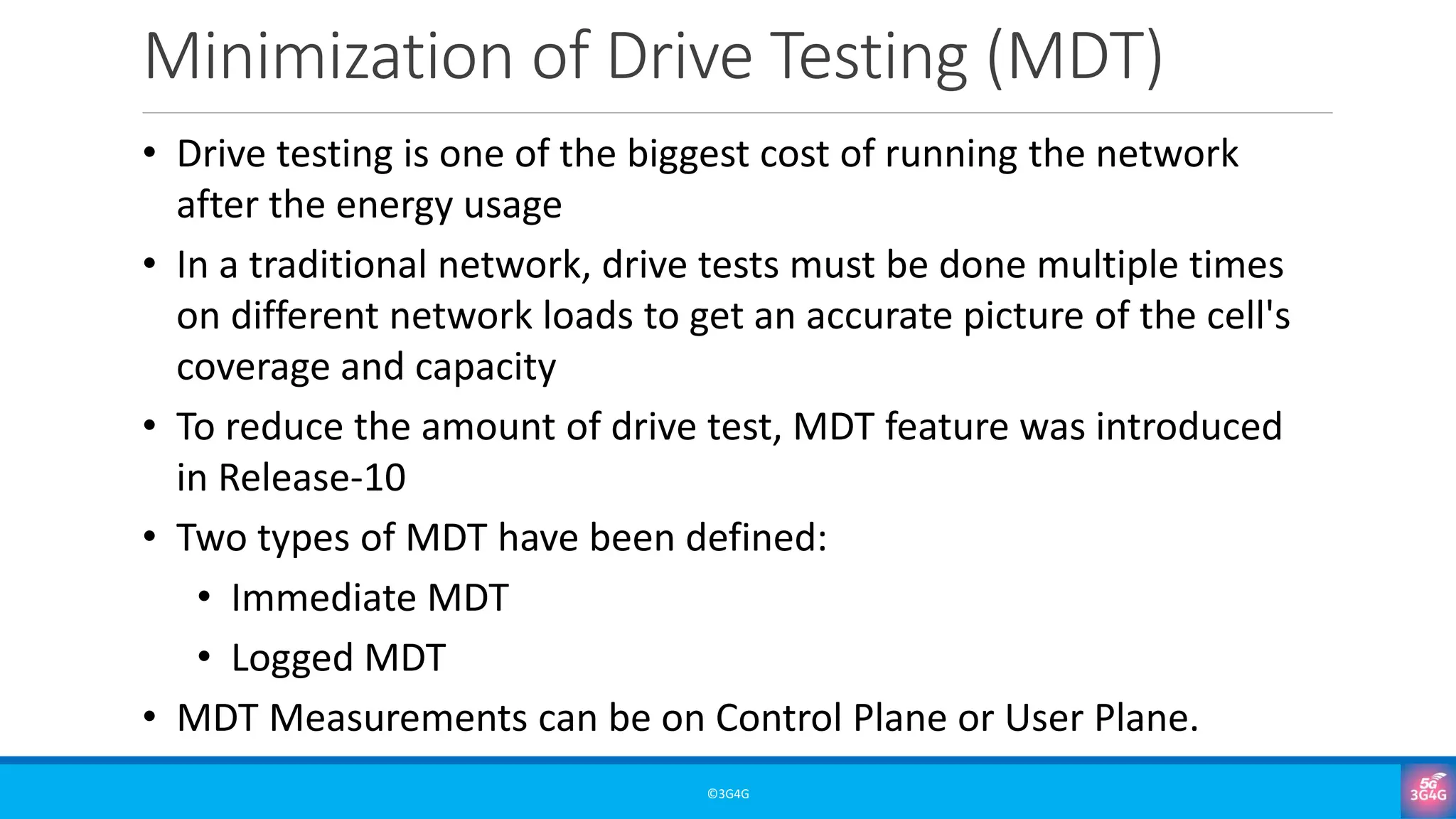 Minimization of Drive Testing (MDT)
©3G4G
• Drive testing is one of the biggest cost of running the network
after the energy usage
• In a traditional network, drive tests must be done multiple times
on different network loads to get an accurate picture of the cell's
coverage and capacity
• To reduce the amount of drive test, MDT feature was introduced
in Release-10
• Two types of MDT have been defined:
• Immediate MDT
• Logged MDT
• MDT Measurements can be on Control Plane or User Plane.
 