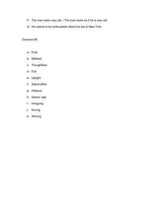 F- The man looks very old. / The man looks as if he is very old.

   G- He seems to be enthusiastic about his trip to New York.



Exercise 09:



   a- Foot

   b- Nibbled

   c- Thoughtless

   d- Full

   e- Uptight

   f-   Stand-offish

   g- Hideous

   h- Space- age

   i-   Intriguing

   j-   During

   k- Alluring
 