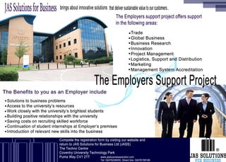 The Employers support project offers support
in the following areas:
The Benefits to you as an Employer include
www.jasbusinesssolution.com
Tel: 02476236000, Direct line: 02476158188
Complete the registration form by visiting our website and 
return to JAS Solutions for Business Ltd (JASS)
The Techno Centre
Coventry University Technology Park
Puma Way CV1 2TT
JASSolutionsforBusiness brings about innovativesolutions that deliver sustainablevaluetoourcustomers..
The Employers Support Projec
Trade
Global Business
Business Research
Innovation
Project Management
Logistics, Support and Distribution
Marketing
Management System Accreditation
.
.
.
.
.
.
.
.
Solutions to business problems
Access to the university’s resources
Work closely with the university’s brightest students
Building positive relationships with the university
Saving costs on recruiting skilled workforce
Continuation of student internships at Employer’s premises
Introduction of relevant new skills into the business
.
.
.
.
.
.
.
®
 
