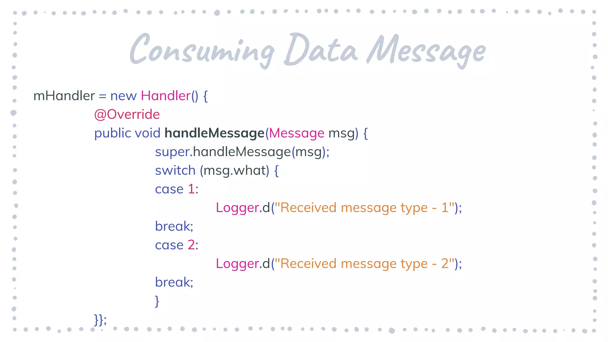 Consuming Data Message
mHandler = new Handler() {
@Override
public void handleMessage(Message msg) {
super.handleMessage(msg);
switch (msg.what) {
case 1:
Logger.d("Received message type - 1");
break;
case 2:
Logger.d("Received message type - 2");
break;
}
}};
 