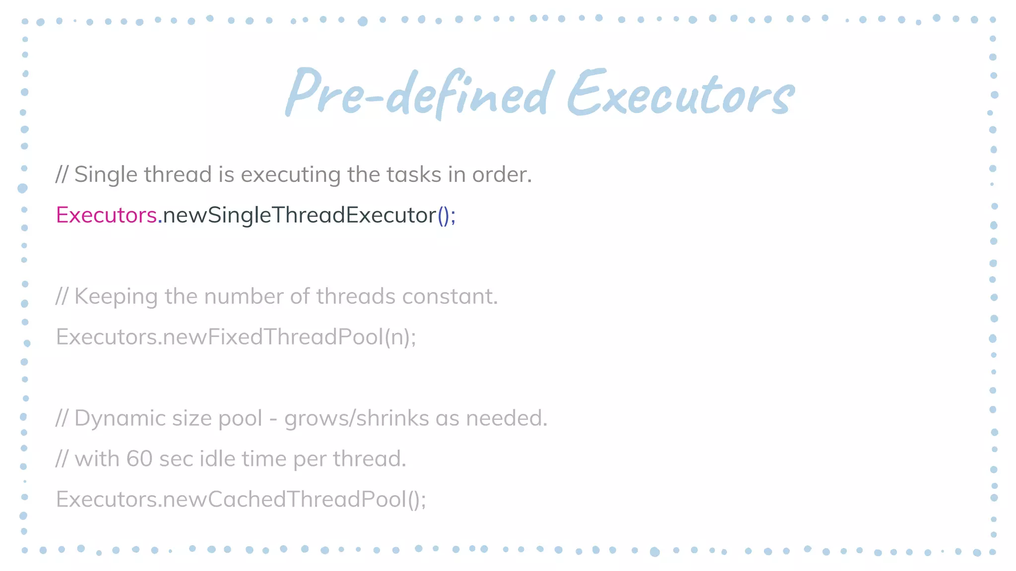 Pre-defined Executors
// Single thread is executing the tasks in order.
Executors.newSingleThreadExecutor();
// Keeping the number of threads constant.
Executors.newFixedThreadPool(n);
// Dynamic size pool - grows/shrinks as needed.
// with 60 sec idle time per thread.
Executors.newCachedThreadPool();
 
