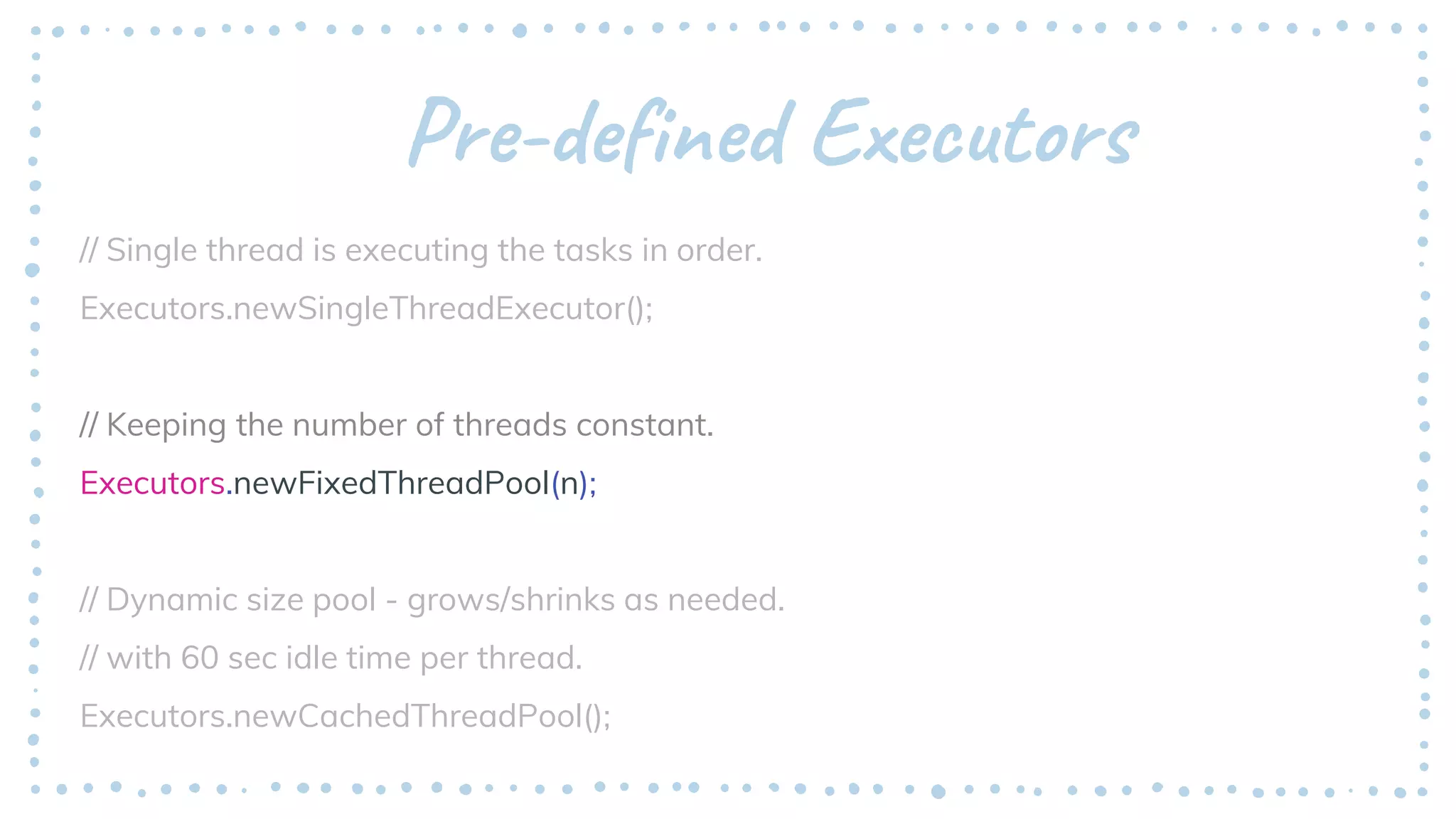 Pre-defined Executors
// Single thread is executing the tasks in order.
Executors.newSingleThreadExecutor();
// Keeping the number of threads constant.
Executors.newFixedThreadPool(n);
// Dynamic size pool - grows/shrinks as needed.
// with 60 sec idle time per thread.
Executors.newCachedThreadPool();
 