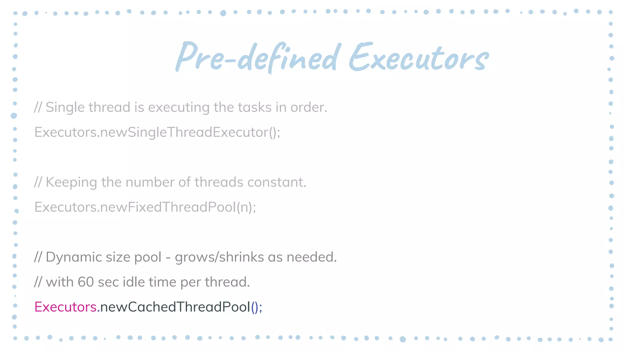 Pre-defined Executors
// Single thread is executing the tasks in order.
Executors.newSingleThreadExecutor();
// Keeping the number of threads constant.
Executors.newFixedThreadPool(n);
// Dynamic size pool - grows/shrinks as needed.
// with 60 sec idle time per thread.
Executors.newCachedThreadPool();
 