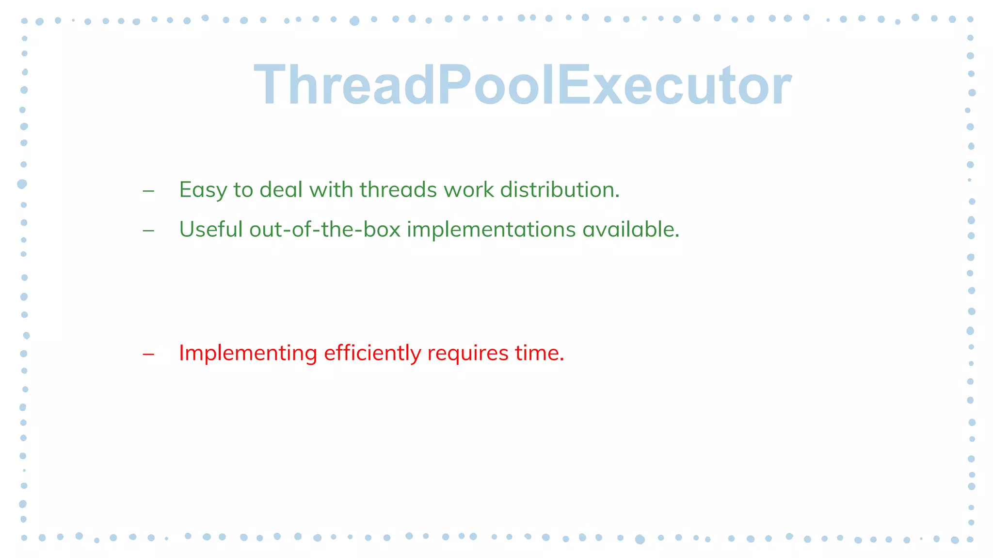 ThreadPoolExecutor
– Easy to deal with threads work distribution.
– Useful out-of-the-box implementations available.
– Implementing efficiently requires time.
 