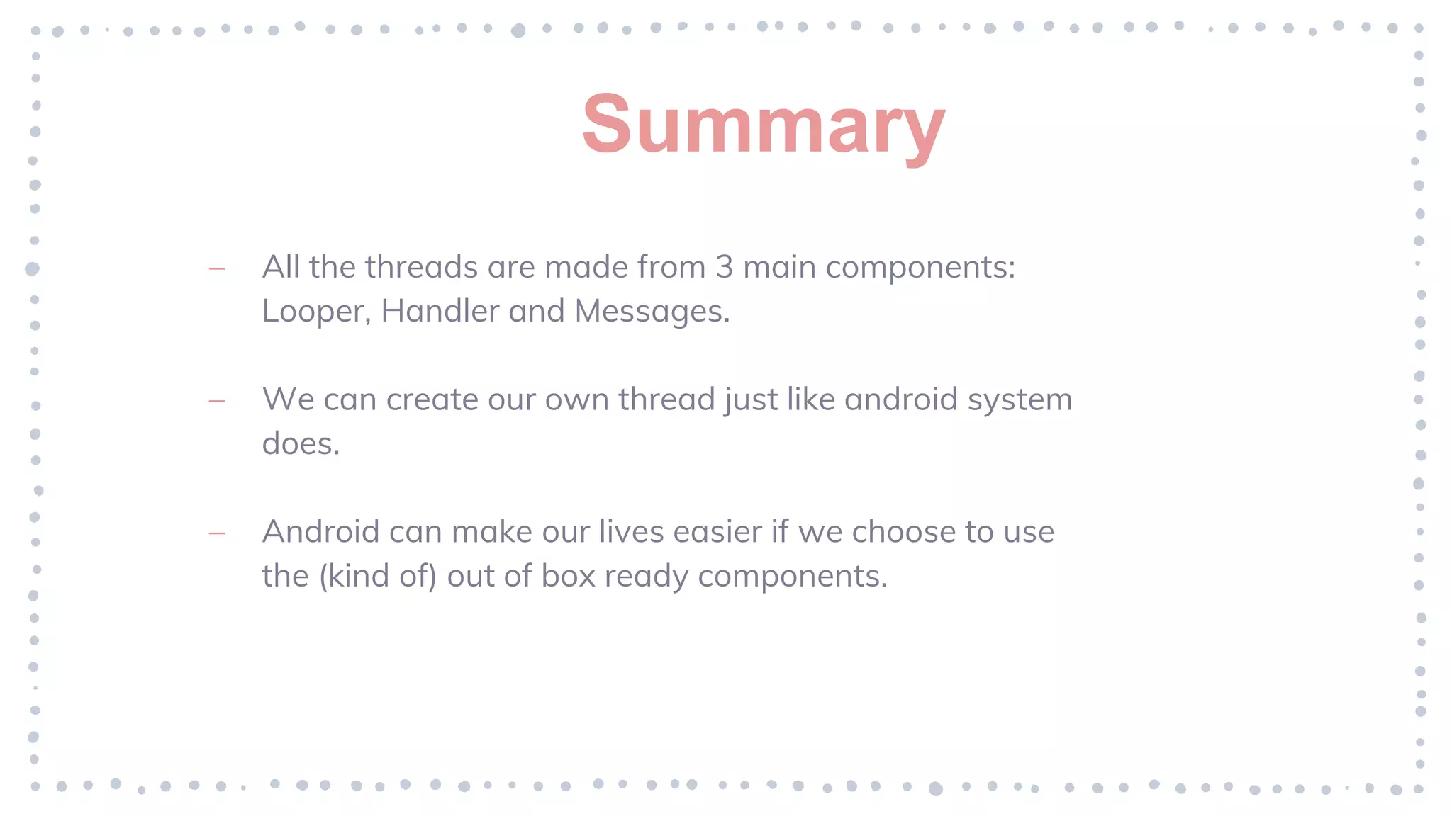 Summary
– All the threads are made from 3 main components:
Looper, Handler and Messages.
– We can create our own thread just like android system
does.
– Android can make our lives easier if we choose to use
the (kind of) out of box ready components.
 