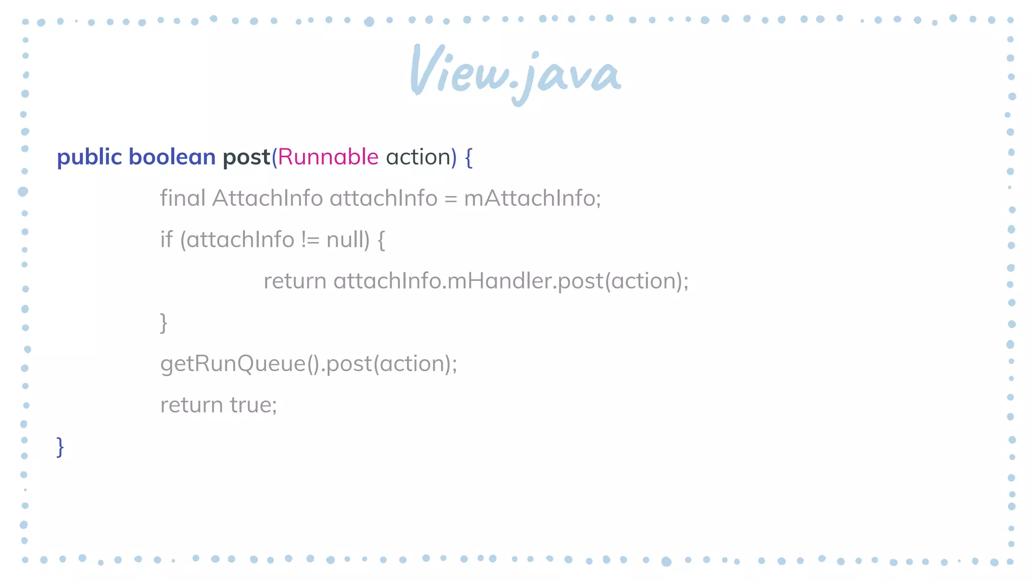 View.java
public boolean post(Runnable action) {
final AttachInfo attachInfo = mAttachInfo;
if (attachInfo != null) {
return attachInfo.mHandler.post(action);
}
getRunQueue().post(action);
return true;
}
 