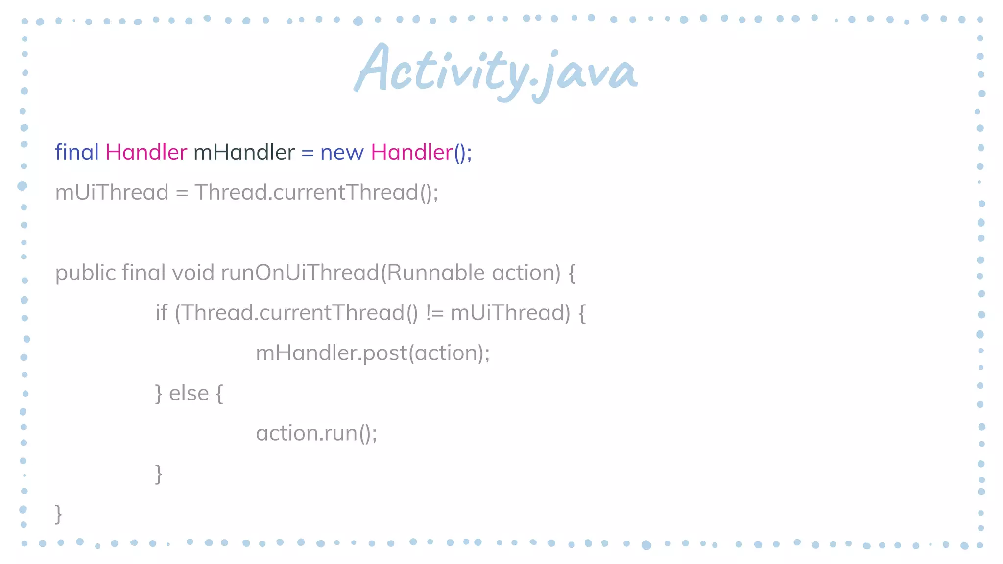 Activity.java
final Handler mHandler = new Handler();
mUiThread = Thread.currentThread();
public final void runOnUiThread(Runnable action) {
if (Thread.currentThread() != mUiThread) {
mHandler.post(action);
} else {
action.run();
}
}
 