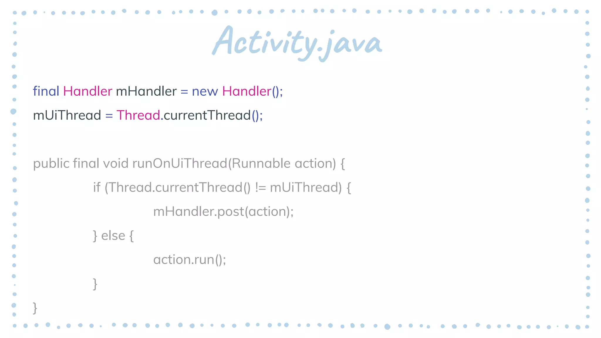 Activity.java
final Handler mHandler = new Handler();
mUiThread = Thread.currentThread();
public final void runOnUiThread(Runnable action) {
if (Thread.currentThread() != mUiThread) {
mHandler.post(action);
} else {
action.run();
}
}
 