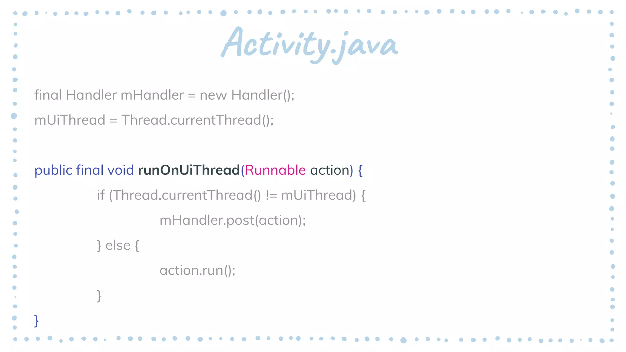 Activity.java
final Handler mHandler = new Handler();
mUiThread = Thread.currentThread();
public final void runOnUiThread(Runnable action) {
if (Thread.currentThread() != mUiThread) {
mHandler.post(action);
} else {
action.run();
}
}
 