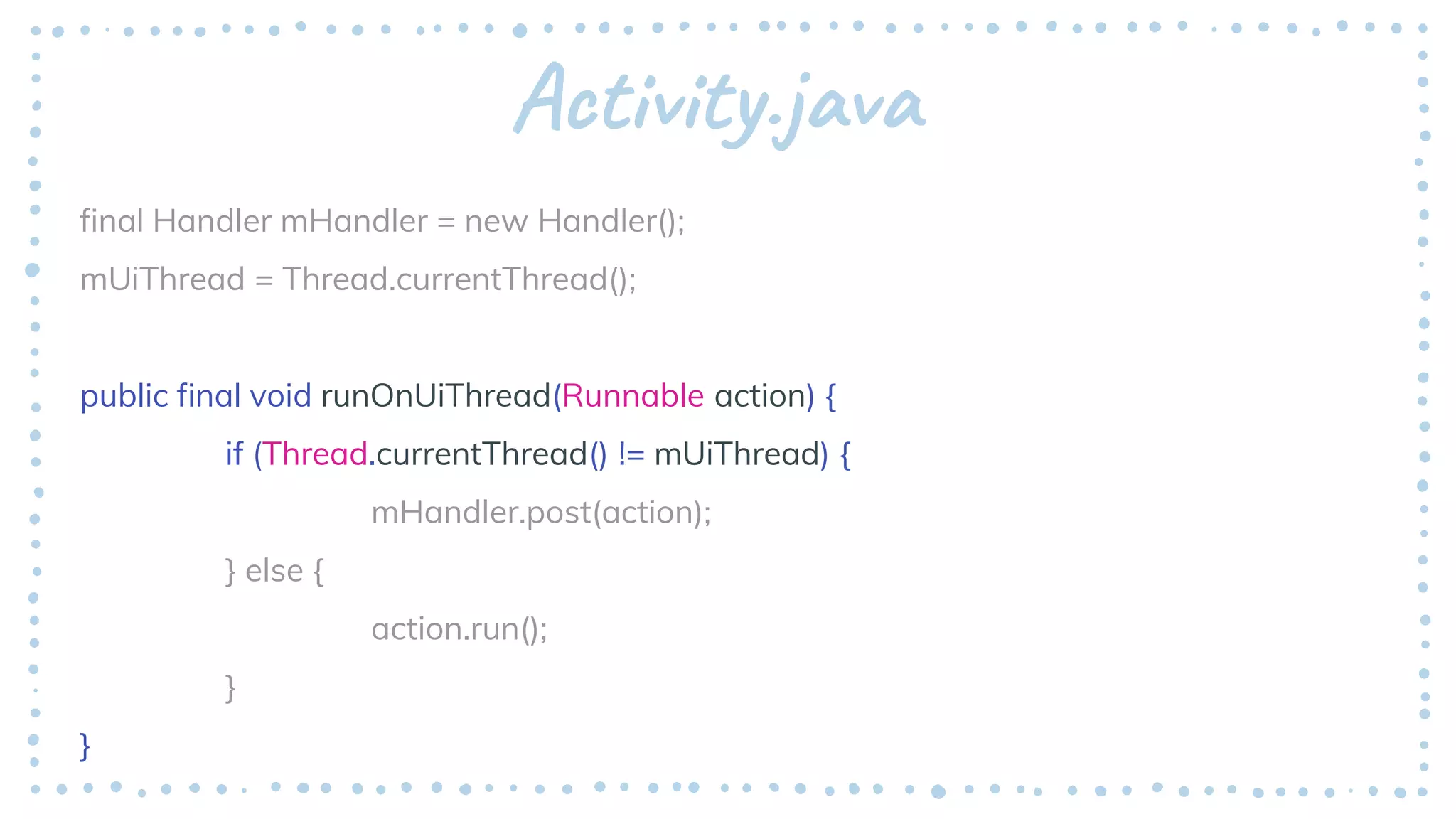 Activity.java
final Handler mHandler = new Handler();
mUiThread = Thread.currentThread();
public final void runOnUiThread(Runnable action) {
if (Thread.currentThread() != mUiThread) {
mHandler.post(action);
} else {
action.run();
}
}
 