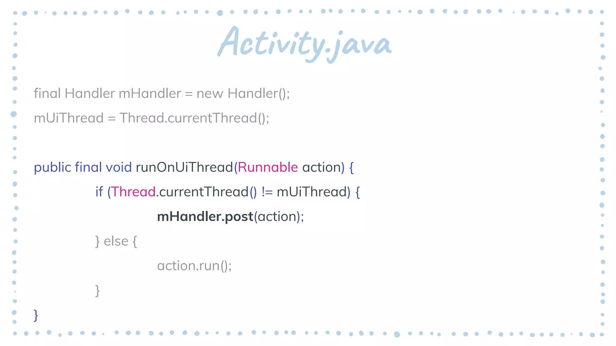 Activity.java
final Handler mHandler = new Handler();
mUiThread = Thread.currentThread();
public final void runOnUiThread(Runnable action) {
if (Thread.currentThread() != mUiThread) {
mHandler.post(action);
} else {
action.run();
}
}
 