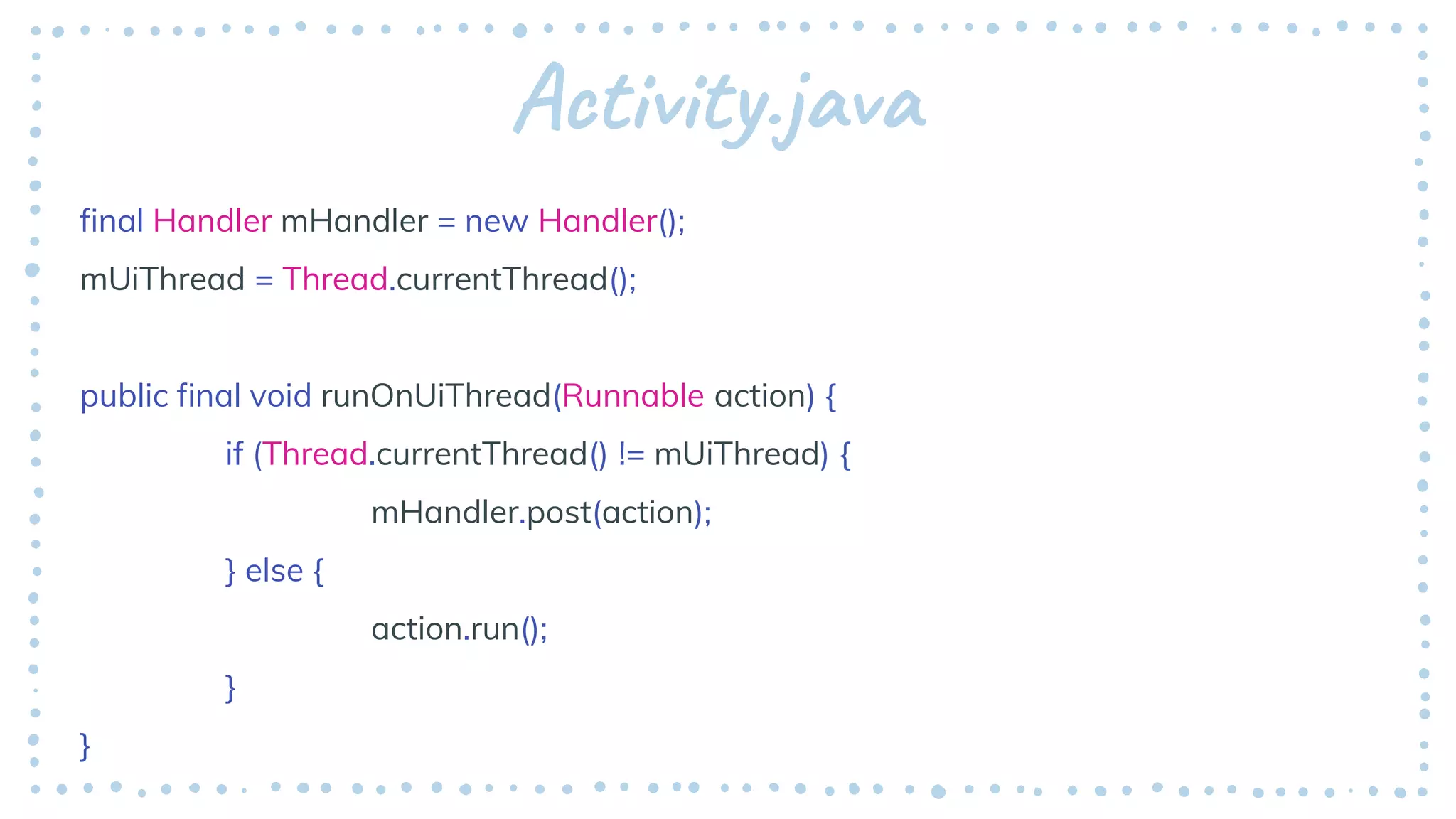 Activity.java
final Handler mHandler = new Handler();
mUiThread = Thread.currentThread();
public final void runOnUiThread(Runnable action) {
if (Thread.currentThread() != mUiThread) {
mHandler.post(action);
} else {
action.run();
}
}
 