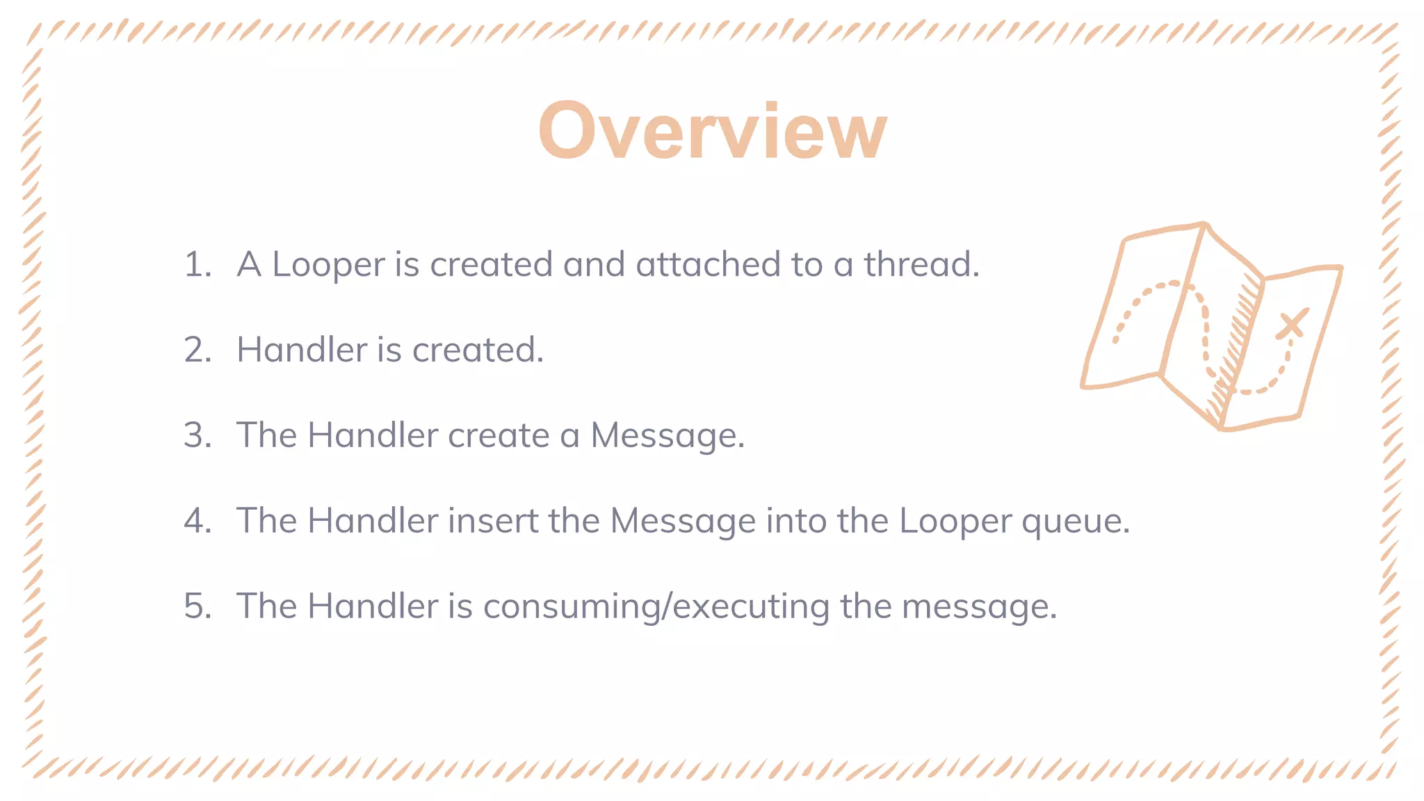 Overview
1. A Looper is created and attached to a thread.
2. Handler is created.
3. The Handler create a Message.
4. The Handler insert the Message into the Looper queue.
5. The Handler is consuming/executing the message.
 