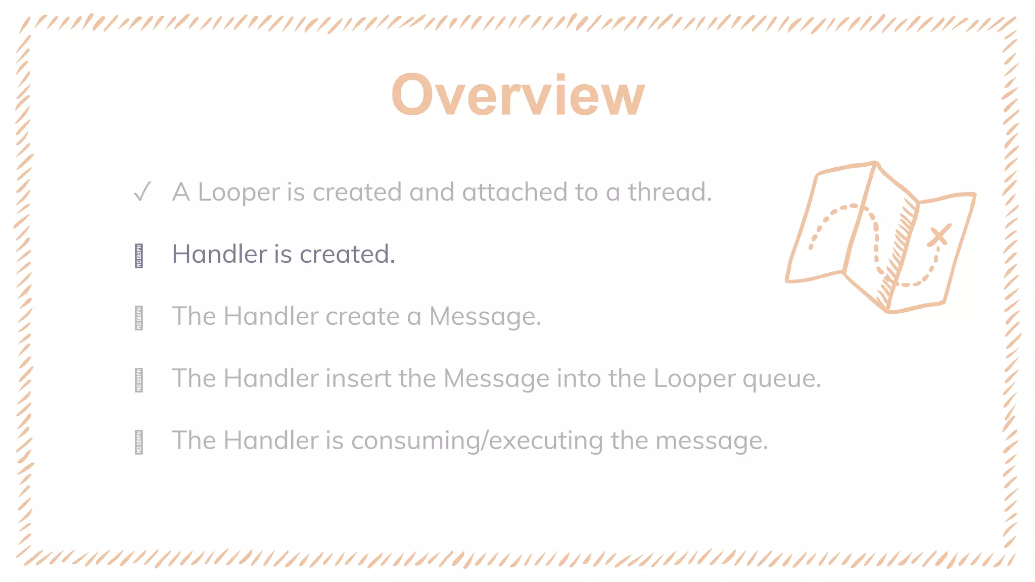 Overview
✓ A Looper is created and attached to a thread.
ꢈ Handler is created.
ꢈ The Handler create a Message.
ꢈ The Handler insert the Message into the Looper queue.
ꢈ The Handler is consuming/executing the message.
 