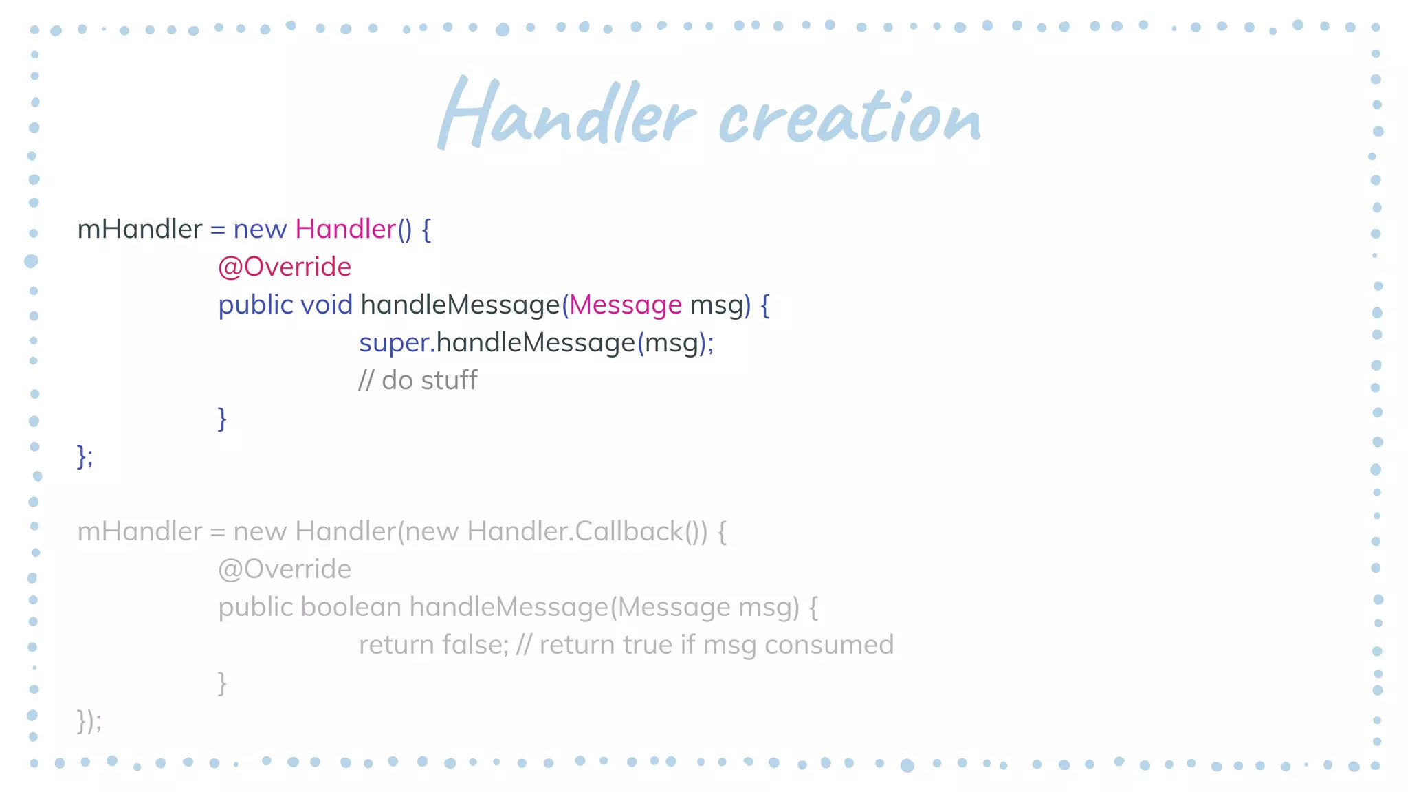 Handler creation
mHandler = new Handler() {
@Override
public void handleMessage(Message msg) {
super.handleMessage(msg);
// do stuff
}
};
mHandler = new Handler(new Handler.Callback()) {
@Override
public boolean handleMessage(Message msg) {
return false; // return true if msg consumed
}
});
 