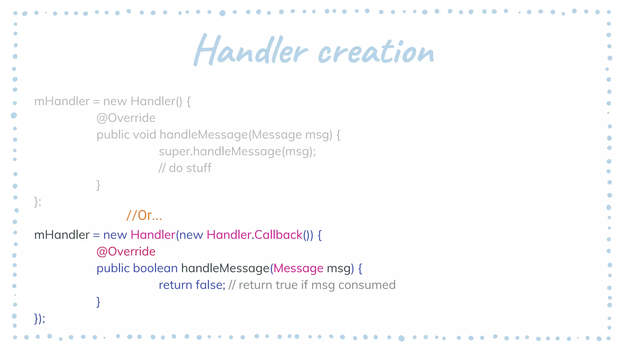 Handler creation
mHandler = new Handler() {
@Override
public void handleMessage(Message msg) {
super.handleMessage(msg);
// do stuff
}
};
mHandler = new Handler(new Handler.Callback()) {
@Override
public boolean handleMessage(Message msg) {
return false; // return true if msg consumed
}
});
//Or...
 