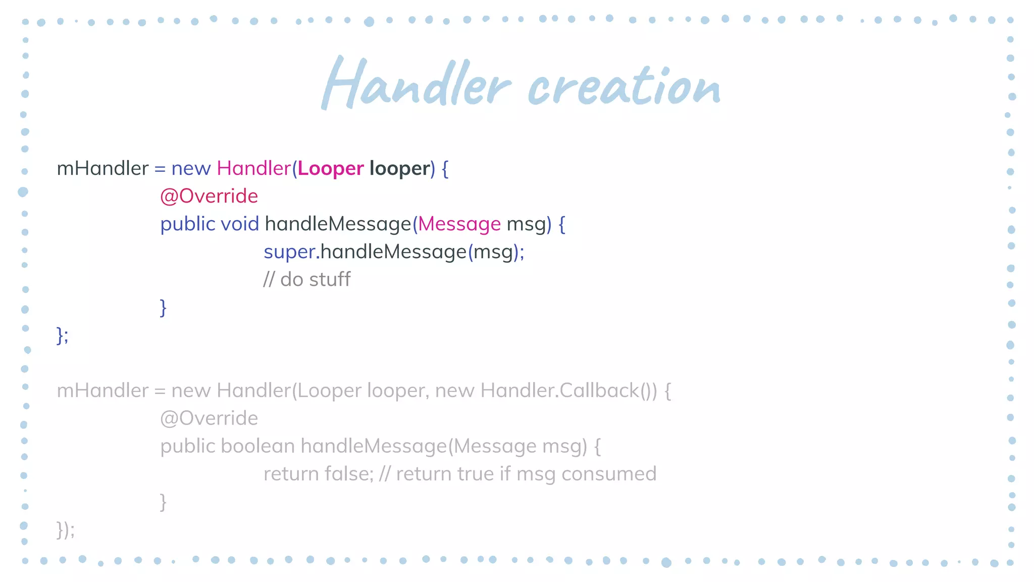 Handler creation
mHandler = new Handler(Looper looper) {
@Override
public void handleMessage(Message msg) {
super.handleMessage(msg);
// do stuff
}
};
mHandler = new Handler(Looper looper, new Handler.Callback()) {
@Override
public boolean handleMessage(Message msg) {
return false; // return true if msg consumed
}
});
 