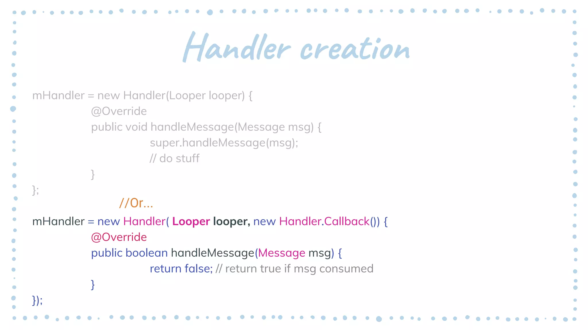 Handler creation
mHandler = new Handler(Looper looper) {
@Override
public void handleMessage(Message msg) {
super.handleMessage(msg);
// do stuff
}
};
mHandler = new Handler( Looper looper, new Handler.Callback()) {
@Override
public boolean handleMessage(Message msg) {
return false; // return true if msg consumed
}
});
//Or...
 