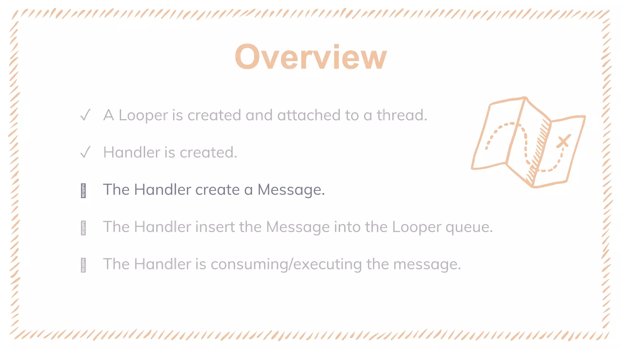 Overview
✓ A Looper is created and attached to a thread.
✓ Handler is created.
ꢈ The Handler create a Message.
ꢈ The Handler insert the Message into the Looper queue.
ꢈ The Handler is consuming/executing the message.
 