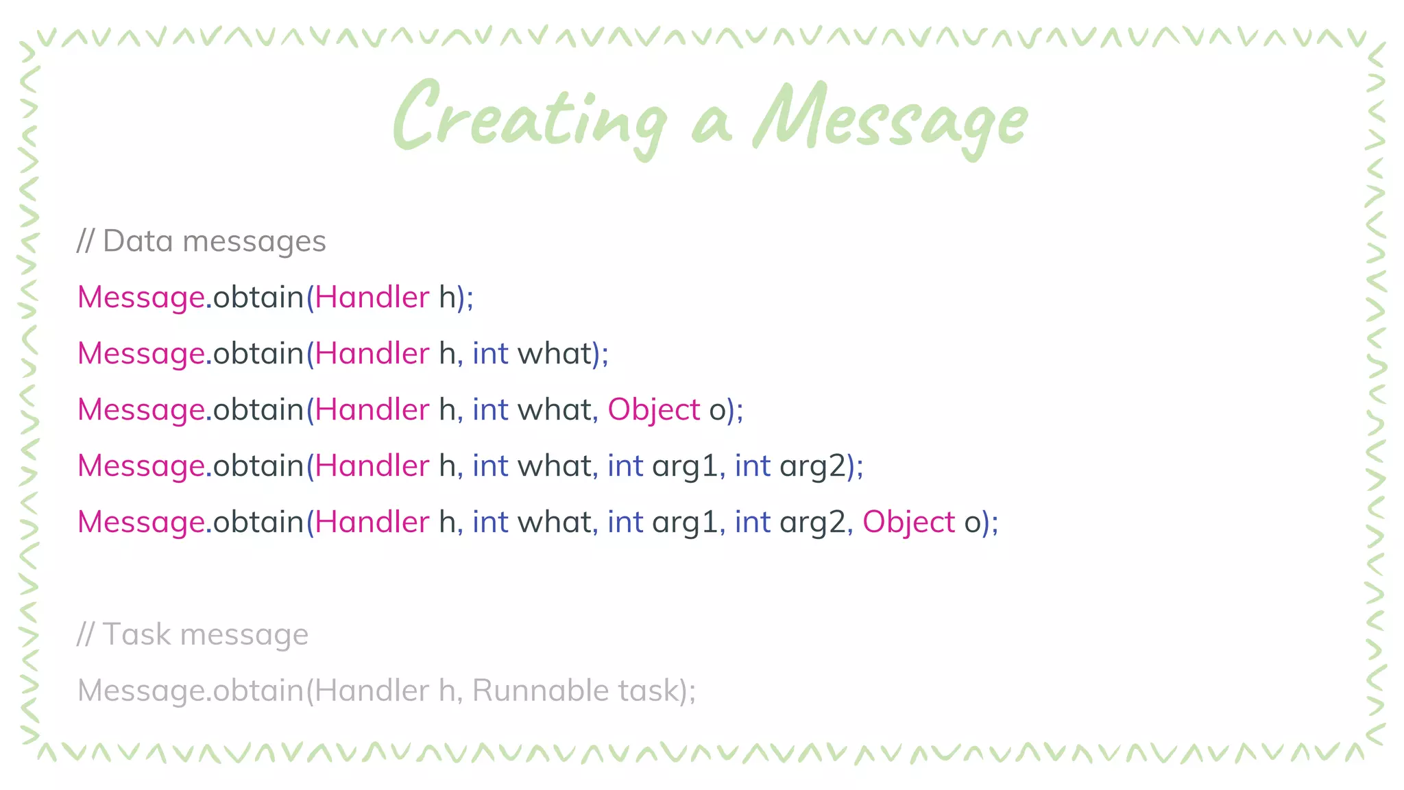 Creating a Message
// Data messages
Message.obtain(Handler h);
Message.obtain(Handler h, int what);
Message.obtain(Handler h, int what, Object o);
Message.obtain(Handler h, int what, int arg1, int arg2);
Message.obtain(Handler h, int what, int arg1, int arg2, Object o);
// Task message
Message.obtain(Handler h, Runnable task);
 