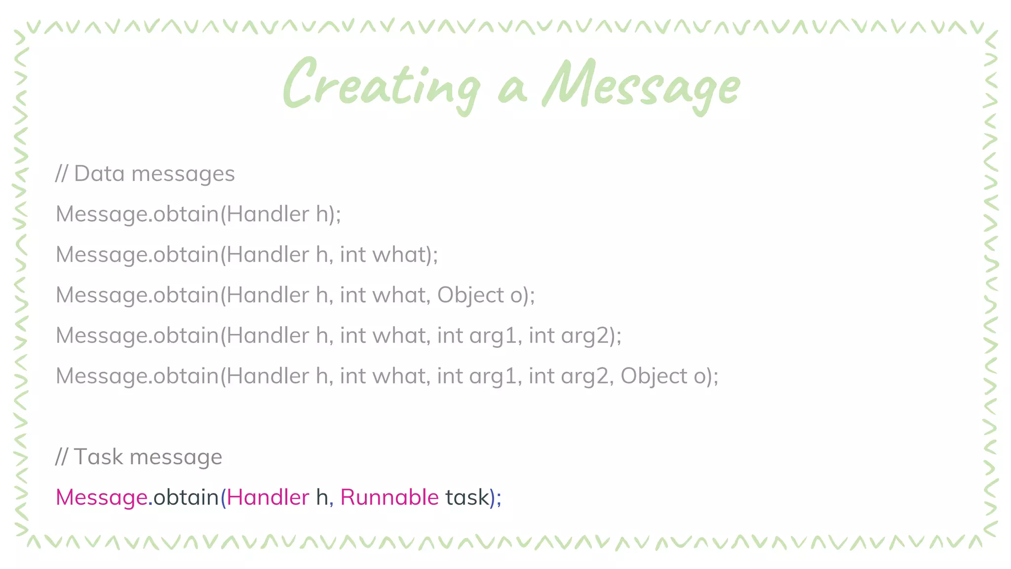 Creating a Message
// Data messages
Message.obtain(Handler h);
Message.obtain(Handler h, int what);
Message.obtain(Handler h, int what, Object o);
Message.obtain(Handler h, int what, int arg1, int arg2);
Message.obtain(Handler h, int what, int arg1, int arg2, Object o);
// Task message
Message.obtain(Handler h, Runnable task);
 
