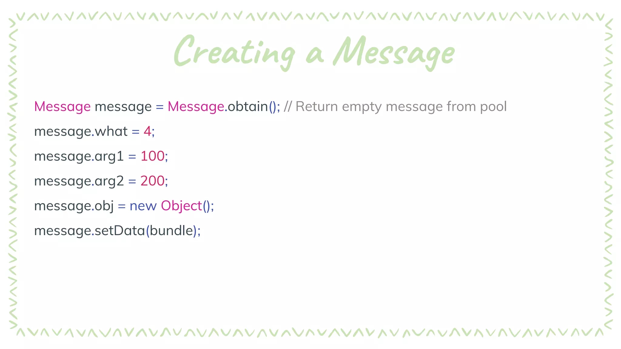 Creating a Message
Message message = Message.obtain(); // Return empty message from pool
message.what = 4;
message.arg1 = 100;
message.arg2 = 200;
message.obj = new Object();
message.setData(bundle);
 