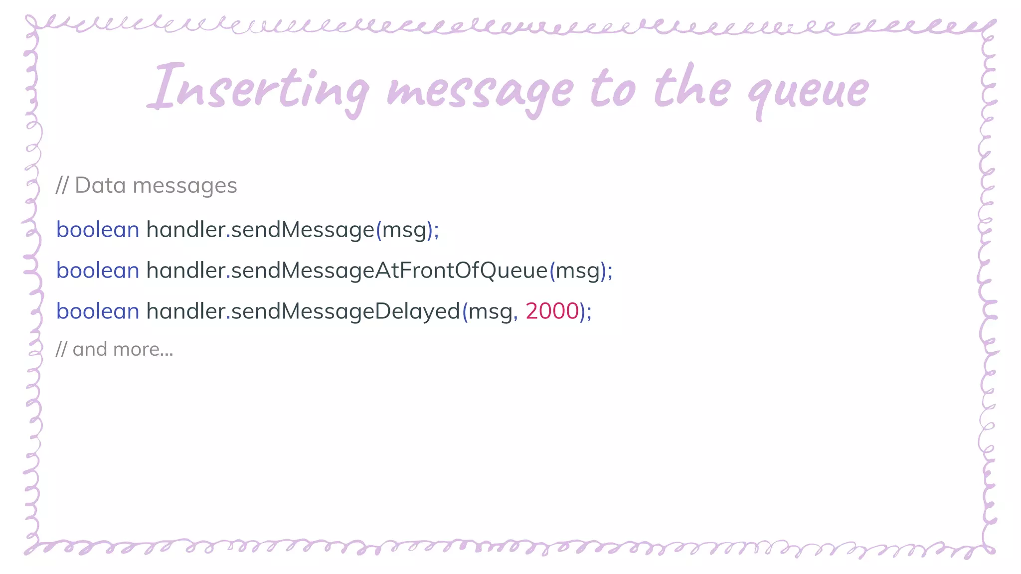 “
Inserting message to the queue
// Data messages
boolean handler.sendMessage(msg);
boolean handler.sendMessageAtFrontOfQueue(msg);
boolean handler.sendMessageDelayed(msg, 2000);
// and more...
 