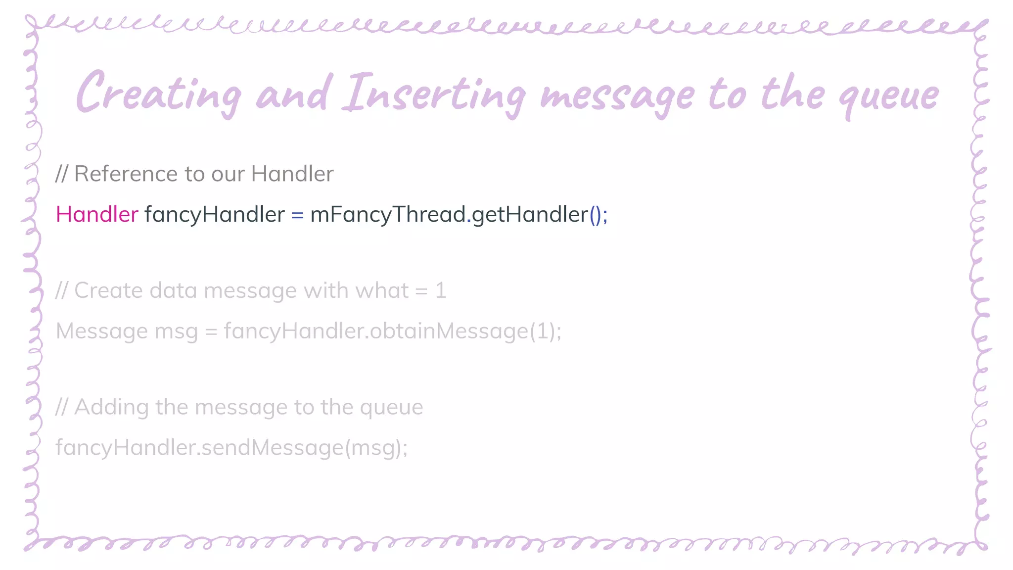 “
Creating and Inserting message to the queue
// Reference to our Handler
Handler fancyHandler = mFancyThread.getHandler();
// Create data message with what = 1
Message msg = fancyHandler.obtainMessage(1);
// Adding the message to the queue
fancyHandler.sendMessage(msg);
 