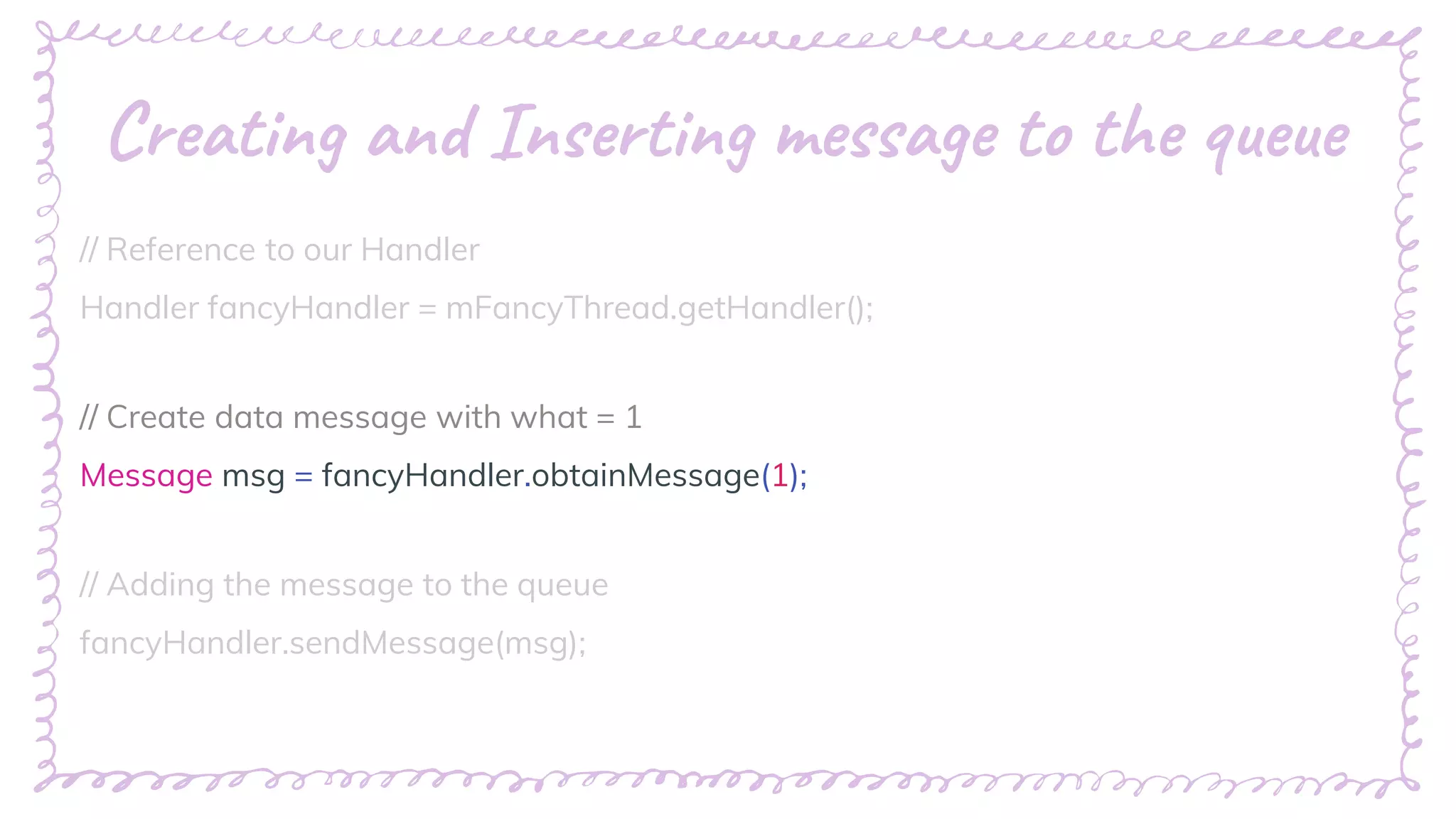 “
Creating and Inserting message to the queue
// Reference to our Handler
Handler fancyHandler = mFancyThread.getHandler();
// Create data message with what = 1
Message msg = fancyHandler.obtainMessage(1);
// Adding the message to the queue
fancyHandler.sendMessage(msg);
 