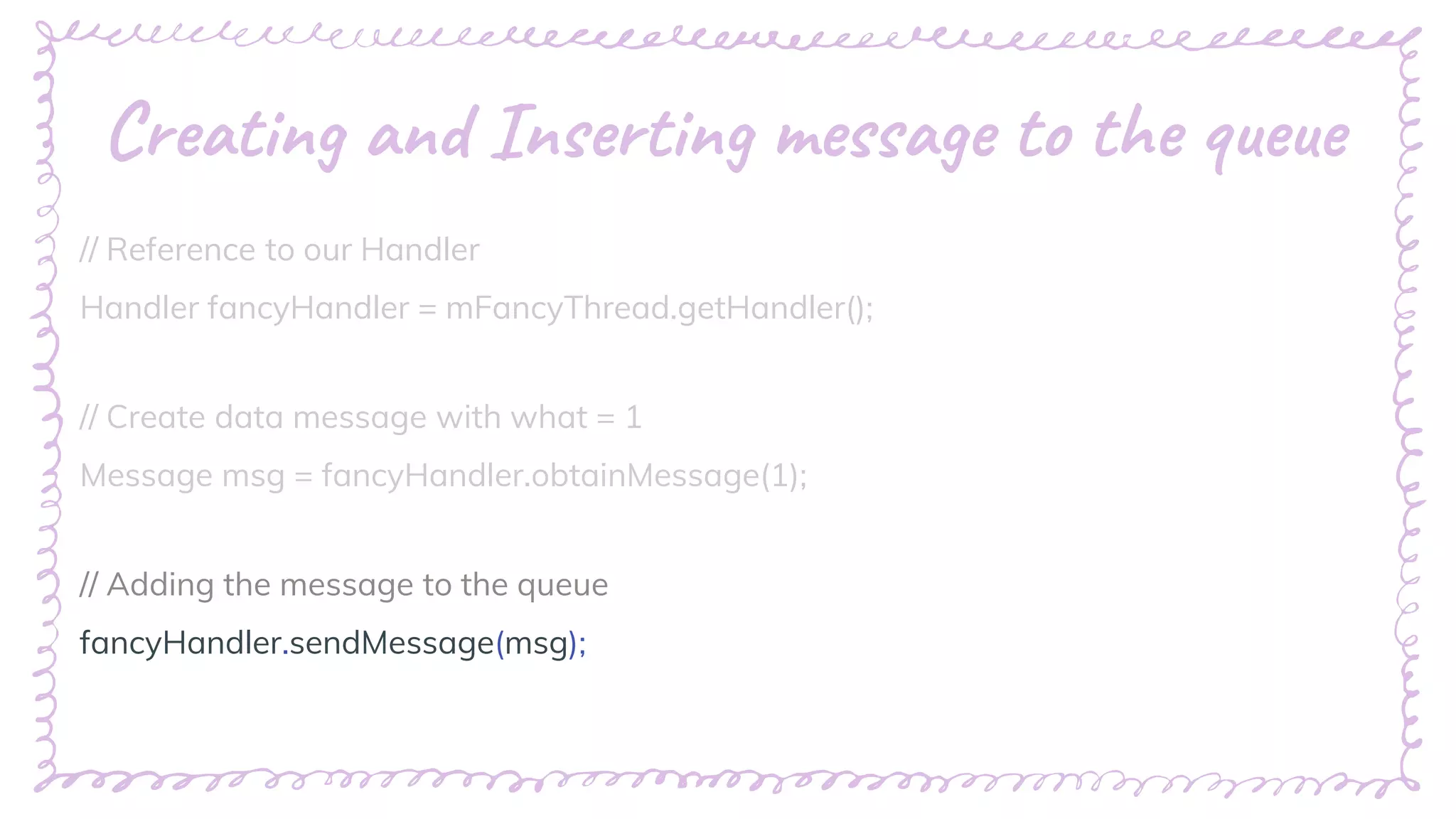 “
Creating and Inserting message to the queue
// Reference to our Handler
Handler fancyHandler = mFancyThread.getHandler();
// Create data message with what = 1
Message msg = fancyHandler.obtainMessage(1);
// Adding the message to the queue
fancyHandler.sendMessage(msg);
 