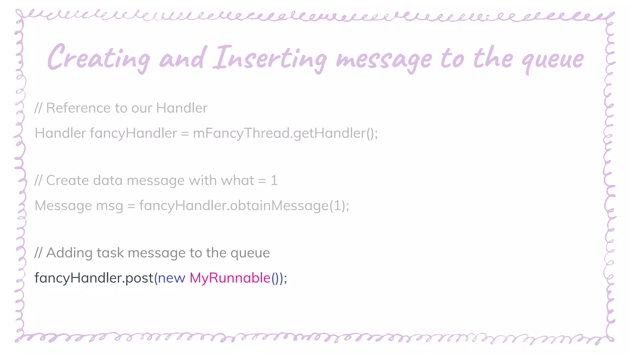 “
Creating and Inserting message to the queue
// Reference to our Handler
Handler fancyHandler = mFancyThread.getHandler();
// Create data message with what = 1
Message msg = fancyHandler.obtainMessage(1);
// Adding task message to the queue
fancyHandler.post(new MyRunnable());
 