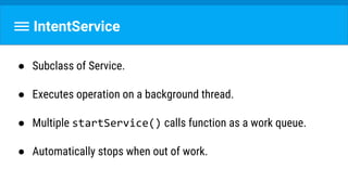 IntentService
● Subclass of Service.
● Executes operation on a background thread.
● Multiple startService() calls function as a work queue.
● Automatically stops when out of work.
 