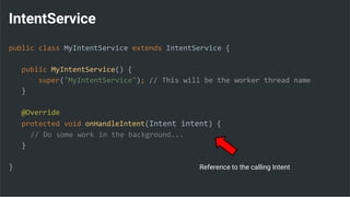 IntentService
public class MyIntentService extends IntentService {
public MyIntentService() {
super("MyIntentService"); // This will be the worker thread name
}
@Override
protected void onHandleIntent(Intent intent) {
// Do some work in the background...
}
} Reference to the calling Intent
 