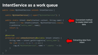 IntentService as a work queue
public class MyIntentService extends IntentService {
public MyIntentService() { super("MyIntentService"); }
public static Intent start(Context context, String name) {
Intent i = new Intent(context, MyIntentService.class);
i.putExtra("extra_name", name);
return i;
}
@Override
protected void onHandleIntent(@Nullable Intent intent) {
String name = intent.getStringExtra("extra_name");
for (int i = 1 ; i <= 3 ; i ++) {
Log.d("MyIntentService", name + " counts " + i);
}
}
}
Extracting data from
Intent
Convenient method
to create Intent with
data.
 