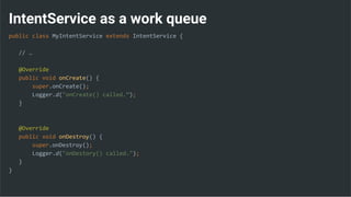 IntentService as a work queue
public class MyIntentService extends IntentService {
// …
@Override
public void onCreate() {
super.onCreate();
Logger.d("onCreate() called.”);
}
@Override
public void onDestroy() {
super.onDestroy();
Logger.d("onDestory() called.");
}
}
 