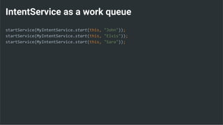 IntentService as a work queue
startService(MyIntentService.start(this, "John"));
startService(MyIntentService.start(this, "Elvis"));
startService(MyIntentService.start(this, "Sara"));
 